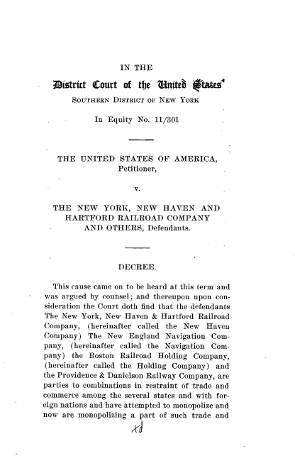 handle is hein.trials/nyrknhvn0001 and id is 1 raw text is: 






IN THE


  ;Giotritt Court  of tFe  Onit    i'tat&e
       SOUTHERN DISTRICT OF NEW YORK

            In Equity No. 11/301




   THE   UNITED   STATES   OF  AMERICA,
                 Petitioner,

                     V.

  THE   NEW   YORK,   NEW   HAVEN AND
     HARTFORD RAILROAD COMPANY
          AND  OTHERS,  Defendants.




                 DECREE.

  This cause came on to be heard at this term and
was argued by counsel; and thereupon upon con-
sideration the Court doth find that the defendants
The New  York, New Haven & Hartford Railroad
Company,  (hereinafter called the New Haven
Company)   The New  England Navigation Com-
pany,  (hereinafter called the Navigation Com-
pany)  the Boston Railroad Holding Company,
(hereinafter called the Holding Company) and
the Providence & Danielson Railway Company, are
parties to combinations in restraint of trade and
commerce among  the several states and with for-
eign nations and have attempted to monopolize and
now  are monopolizing a part of such trade and


