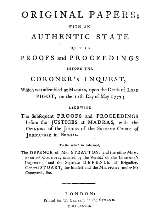 handle is hein.trials/opaspp0001 and id is 1 raw text is: 

ORIGINAL PAPER'S;

                WITH AN.

   AUTHENTIC STATE

                OF THE

PROOFS and PROCEEDINGS

               BEFORE THE

   CORONER's INQUEST,

Which was affembled at MADRAS, upon the Death of LORD
     PIGO T, on the 1ith Day of May 1777;

                LI-KEWISE

The Subfequent PROOFS and PROCEEDINGS
  before the JUSTICES at MADRAS, with the
  OPINIONS of the JUDGES of the SUPREME COURT Of
  JUDICATURE In BENGAL.

             To the whole are fubjoined,
The DEFENCE of MR. STRATTON, and the other MEM-
BERS of COUNCIL, accufed by the Verdi& of the CORONER'S
INQUEST ; and the Separate D E F E N CE of Brigadiei-
  General ST U A R T, for himfeif and the MILITARY under his
  Command, &c.



               LONDON:
       Printed for T. CA DELL,. in the STRAND.
               MDCCLXXVIIJ.


