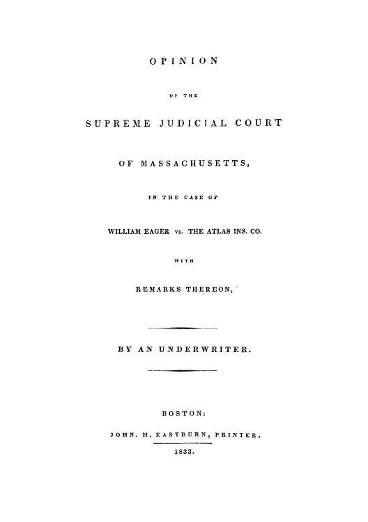 handle is hein.trials/osjudma0001 and id is 1 raw text is: OPINION
OF THE

SUPREME

JUDICIAL COURT

OF MASSACHUSETTS,
IN THE CASE OF
WILLIAM EAGER vs. THE ATLAS INS. CO.
WITH
REMARKS THEREON,

BY AN UNDERWRITER.
BOSTON:
JOHN. H. EASTBURN, PRINTER.
1833.


