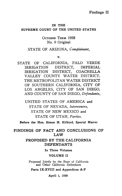 handle is hein.trials/palovffca0002 and id is 1 raw text is: 

Findings II


                 IN THE
   SUPREME COURT OF THE UNITED STATES
             OCTOBER TERM 1958

               No. 9 Original

      STATE OF ARIZONA, Complainant,

                    V.
  STATE OF CALIFORNIA, PALO VERDE
     IRRIGATION    DISTRICT,   IMPERIAL
     IRRIGATION DISTRICT, COACHELLA
     VALLEY COUNTY WATER DISTRICT,
     THE METROPOLITAN WATER DISTRICT
     OF SOUTHERN CALIFORNIA, CITY OF
     LOS ANGELES, CITY OF SAN DIEGO,
     AND COUNTY OF SAN DIEGO, Defendants,

     UNITED STATES OF AMERICA and
       STATE OF NEVADA, Interveners,
       STATE OF NEW MEXICO and
          STATE OF UTAH, Parties.
   Before the Hon. Simon H. Rifkind, Special Master

FINDINGS OF FACT AND CONCLUSIONS OF
                  LAW
      PROPOSED BY THE CALIFORNIA
              DEFENDANTS
              In Three Volumes
                VOLUME II
       Proposed Jointly by the State of California
          and Other California Defendants
        Parts IX-XVIII and Appendices A-F


April 1, 1959


