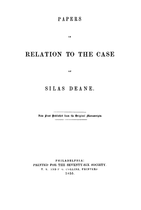 handle is hein.trials/paresila0001 and id is 1 raw text is: PAPERS
IN
RELATION TO THE CASE
OF

SILAS DEANE.
Noin first lublizbb from tbt Oi*ginal $Ranustripts.
P H I LADE L P HIA:
PRINTED FOR THE SEVENTY-SIX SOCIETY.
T. K. AND 11 6. CuLL[NS, PRINTERS
1855.


