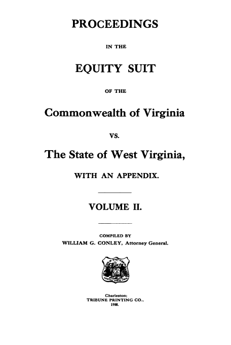 handle is hein.trials/pequiycvi0002 and id is 1 raw text is: PROCEEDINGS
IN THE
EQUITY SUIT
OF THE

Commonwealth of Virginia
vs.
The State of West Virginia,

WITH AN APPENDIX.
VOLUME II.

WILLIAM G.

COMPILED BY
CONLEY, Attorney General.

Charleston;
TRIBUNE PRINTING CO.,
1998.


