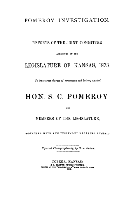 handle is hein.trials/potigalka0001 and id is 1 raw text is: POMEROY

INVESTIGATION.

REPORTS OF THE JOINT COMMITTEE
APPOINTED BY THE

LEGISLATURE OF

KANSAS, 1873

To investigate charges of corruption and bribery against

HON.

S. C. POMEROY

AND

MEMBERS OF THE LEGISLATURE,
TOGETHER WITH THE TESTIMONY RELATING THERETO.
Reported Phonographically, by f. J. Dutton.
TOPEKA, KANSAS:
B. S. PROUTY, PUBLIC PRINTER.
PRINTED AT THE COMMOIWBALTHBTAT4 PRINTING HOUS
1878.



