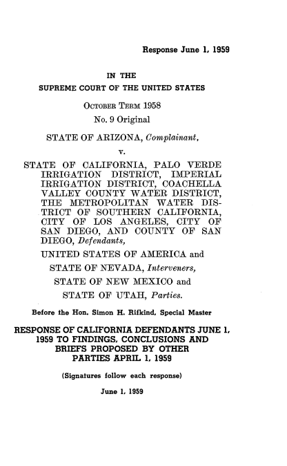 handle is hein.trials/recadftsbri0001 and id is 1 raw text is: 



Response June 1, 1959


                 IN THE
    SUPREME COURT OF THE UNITED STATES

             OCTOBER TERM 1958
             No. 9 Original

      STATE OF ARIZONA, Complainant,
                   V.
  STATE OF CALIFORNIA, PALO VERDE
     IRRIGATION DISTRICT, IMPERIAL
     IRRIGATION DISTRICT, COACHELLA
     VALLEY COUNTY WATER DISTRICT,
     THE METROPOLITAN WATER DIS-
     TRICT OF SOUTHERN CALIFORNIA,
     CITY OF LOS ANGELES, CITY OF
     SAN DIEGO, AND COUNTY OF SAN
     DIEGO, Defendants,
     UNITED STATES OF AMERICA and
     STATE OF NEVADA, Interveners,
       STATE OF NEW MEXICO and
         STATE OF UTAH, Parties.
   Before the Hon. Simon H. Rifkind, Special Master

RESPONSE OF CALIFORNIA DEFENDANTS JUNE 1,
    1959 TO FINDINGS. CONCLUSIONS AND
       BRIEFS PROPOSED BY OTHER
           PARTIES APRIL 1, 1959

         (Signatures follow each response)


June 1, 1959


