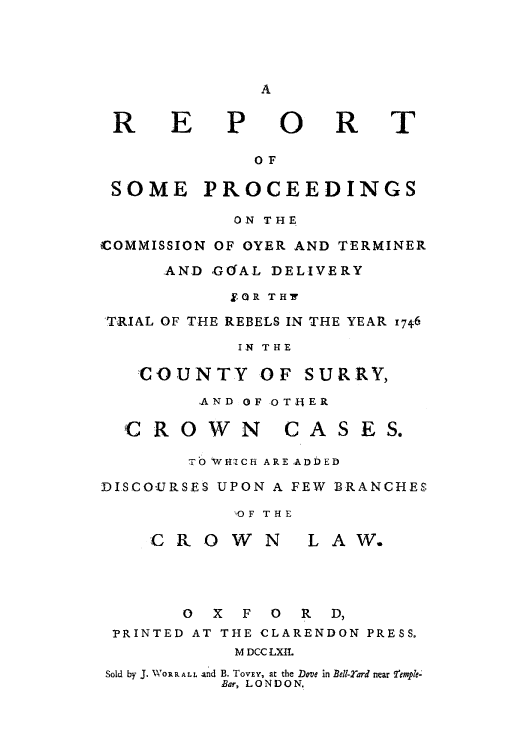handle is hein.trials/reproye0001 and id is 1 raw text is: A

REPORT
OF
SOME PROCEEDINGS
ON THE
COMMISSION OF OYER AND TERMINER
AND GOUAL DELIVERY
$QR TH7
TRIAL OF THE REBELS IN THE YEAR 1746
IN THE
COUNTY OF SURRY,
AND OF OTHER
C ROWN        CASES.
TO WHICH ARE ADDED
DISCOURSES UPON A FEW BRANCHES
%0F THE
CROWN         LAW.
0 X F 0 R D,
PRINTED AT THE CLARENDON PRESS.
M DCC LXII.
Sold by J. WOR R ALL and B. TOVEY, at the Dove in Bell-21ard near femple-
Bar, LONDON.


