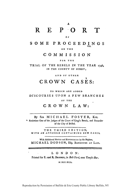 handle is hein.trials/resoepr0001 and id is 1 raw text is: A

RE

P -OR

SOME PROCEE

DINGS

ON THE

COMMISSION
FOR THE
TRIAL OF THE REBELS IN THE YEAR 1746,
IN THE COUNTY OF SURRYj
AND OF OTHER

CROWN

CASES:

TO WHICH ARE ADDED
DfSCOURSES UPON A FEW BRANCHES
OF THE

CROWN

LAW:

By SiR MICHAEL FOSTER, Knt,
Sometime One of the Judges of the Court of King's Bench, and Recorder
of the City of BriftoL
THE THIRI) EDITION,
WITH AN APPENDIX CONTAINING NEW CASES,
With Additional NOTEs and REFERENCEs by his Nephew,
MI CHAEL DOD SO N, Efqi BARRISTER AT LAW.
LONDO N:
Printed for E. and R. BROOKE, in Bell-rard, near Temple-Bar.
M. DCC. XCII.

Reproduction by Permission of Buffalo & Erie County Public Library Buffalo, NY

T


