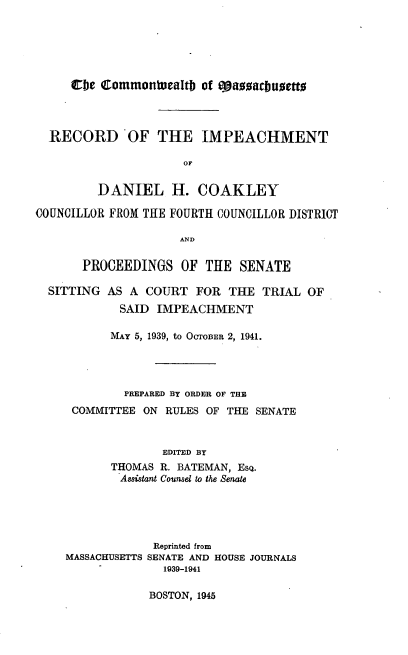 handle is hein.trials/ridhc0001 and id is 1 raw text is: 






     cbe CommonWeatb of caacbuaetto



  RECORD OF THE IMPEACHMENT

                     or

         DANIEL H. COAKLEY

COUNCILLOR FROM THE FOURTH COUNCILLOR DISTRICT

                     AND

       PROCEEDINGS OF THE SENATE

  SITTING AS A COURT FOR THE TRIAL OF
            SAID IMPEACHMENT

            MAY 5, 1939, to OCTOBER 2, 1941.




            PREPARED BY ORDER OF THE
     COMMITTEE ON RULES OF THE SENATE



                  EDITED BY
           THOMAS R. BATEMAN, EsQ.
           Assistant Counsel to the Senate





                 Reprinted from
    MASSACHUSETTS SENATE AND HOUSE JOURNALS
                  1939-1941


BOSTON, 1945


