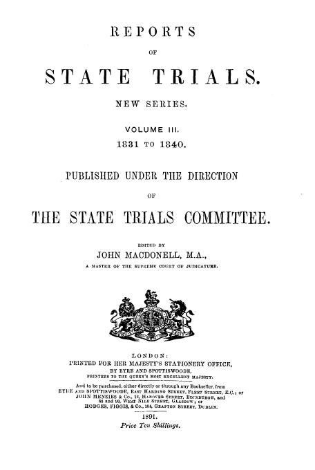 handle is hein.trials/rporstri0003 and id is 1 raw text is: REPORTS
OF

ST ATE

TRIALS.

NEW SERIES.
VOLUME III,
1831 TO 1840.
PUBLISHED UNDER TIlE DIRECTION
OF
TIE STATE     TRIALS COMMITTEE.
EDITED BY
JOHN MACDONELL, M.A.,
A 3IASTEL OF TIE SUPREMIE COURT OF JUDICATURE.

LONDON:
PRINTED FOR HER MAJESTY'S STATIONERY OFFICE,
BY EYRE AND SPOTTISWOODE,
PFIENTERS TO THE QUEEN'S MOST EXCELLENT MAJESTY.
And to be purchased, either directly or through any Boolseller, from
EYI:E AND SPOTTISWOODE, EAST HARDING STREET, FLEET STREET, E.(:.; or
JOIIN MENZIES & Co., 12, HANOVER STREET, EDINBURGH, and
88 and 90, WEST NILE STREET, GLASGOW; or
HODGES, FIGGIS, & Co., 104, GEAPTON STREET, DUBLIN.
1891.
Price Ten Shillings.


