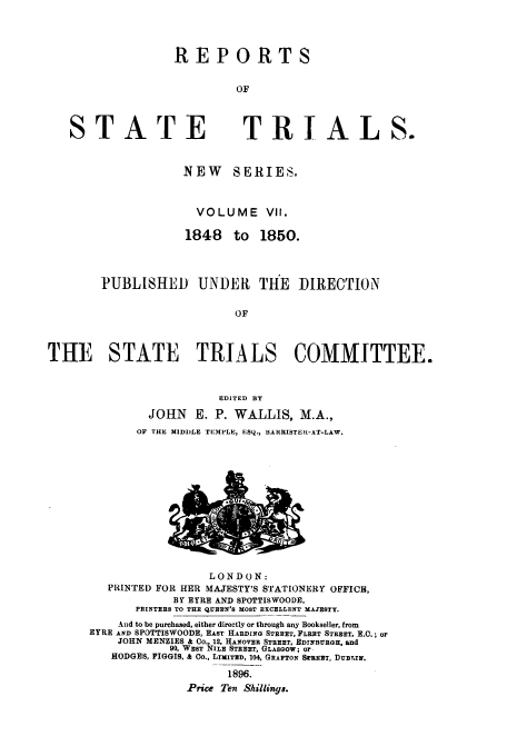 handle is hein.trials/rporstri0007 and id is 1 raw text is: REPORTS
OF

STATE

TRIALS.

NEW SERIES,
VOLUME VII.
1848 to 1850.
PUBLISHED UNDER THE DIRECTION
OF
THE    STATE    TRIALS     COMMITTEE.
EDITED BY
JOHN E. P. WALLIS, M.A.,
OF THE MIDDLE TEMPLE, ESQ., BARRISTER-AT-LAW.

LONDON:
PRINTED FOR HER MAJESTY'S STATIONERY OFFICE,
BY EYRE AND SPOTTISWOODE,
PRINTERS TO THE QUEEN'S MOST EXCELLENT MAJESTY.
And to be purchased, either directly or through any Bookseller, from
EYRE AND SPOTTISWOODE, EAST HARDING STREET, FLEET STREET, E.C.; or
JOHN MENZIES & Co., 12, HANOVEE STREET, EDxNBURGH, and
90, WEST NILE STREET, GLASGOW; or
HODGES, FIGGIS, & Co., LIMITED, 104. GRAPTON SwREET, DUBTIN.
1896.
Price Ten Shillings.


