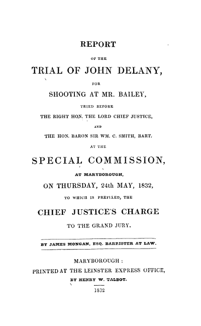 handle is hein.trials/rtjd0001 and id is 1 raw text is: 






            REPORT

               OF THE

TRIAL OF JOHN DELANY,

               FOR

    SHOOTING AT MR. BAILEY,

            TRIED BEFORE

  THE RIGHT HON. THE LORD CHIEF JUSTICE,
               AND

   THE HON. BARON SIR WM. C. SMITH, BART.
              AT THE


SPECIAL COMMISSION,

           AT MARYDIOROUGH,

   ON THURSDAY, 24th MAY, 1832,

        TO WHICH IS PREFIXED, THE


  CHIEF JUSTICE'S CHARGE

         TO THE GRAND JURY.


  BY JALES MONGAN, ESQ. BARRISTER AT LAW.


          MARYBOROUGH:

PRINTED AT THE LEINSTER EXPRESS OFFICE,
          BY HENRY W. TALBOT.
                1832


