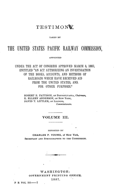 handle is hein.trials/rusprct0004 and id is 1 raw text is: 








                TESTIMONV7_


                        TAKEN BY



THE UNITED    STATES PACIFIC RAILWAY      COMMISSION,

                        APPOINTED


    UNDER THE ACT OF CONGRESS APPROVED MARCH 3, 1887,
       ENTITLED AN ACT AUTHORIZING AN INVESTIGATION
         OF THE BOOKS, ACCOUNTS, AND METHODS OF
            RAILROADS WHICH HAVE RECEIVED AID
              FROM THE UNITED STATES, AND-
                 FOR OTHER PURPOSES.


         ROBERT E. PATTISON, OF PENNSYLVANIA, Chairman,
         E. ELLERY ANDERSON, oF NEw YORK,
         DAVID T. LITTLER, OF ILLINOIS,
                            Commission er8.




                    VOLUIE III.



                       REPORTED BY

              CHARLES P. YOUNG, of New York,
          SECRETARY AND STENOGRAPHER TO THE COMMISSION.











                   WASHINGTON:
            GOVERNMENT PRINTING OFFICE.
                         1887.  V
    P R VOL Ill-i1


