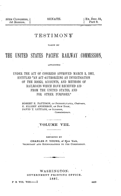 handle is hein.trials/rusprct0009 and id is 1 raw text is: 




bOTH CONGRESS,
  1st Session.


SENATE.


Ex. D)oc. 51,
  Part 9.


                TESTIMON7Y

                        TAKEN BY


THE   UNITED  STATES PACIFIC RAILWAY      COMMISSION,

                        APPOINTED


    UNDER THE ACT OF CONGRESS APPROVED MARCH 3, 1887,
       ENTITLED AN ACT -AUTHORIZING AN INVESTIGATION
         OF THE BOOKS, ACCOUNTS, AND METHODS OF
            RAILROADS WHICH HAVE RECEIVED AID
              FROM THE UNITED STATES, AND
                  FOR OTHER PURPOSES.


         ROBERT E. PATTISON, OF PENNSYLVANIA, Chairman,
         E. ELLERY ANDERSON, OF NEW YORK,
         DAVID T. LITTLER, OF ILLINOIS,
                            Commissioners.



                   'VOLUME     VIII.


                       REPORTED BY
              CHARLES P. YOUNG, of New York,
          SECRETARY AND STENOGRAPHER TO THE COMMISSION.







                   WASHINGTON:
            GOVERNMENT PRINTING OFFICE.
                         1887.


P R VOL VIII-1


4433


