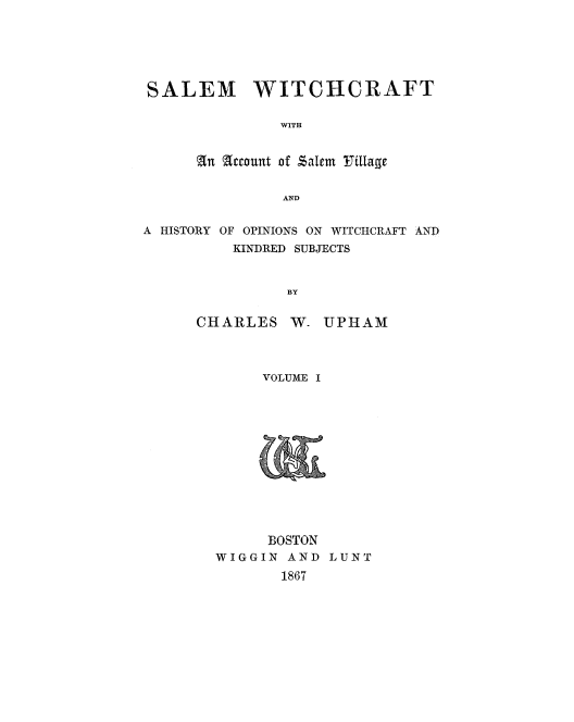handle is hein.trials/salewtcf0001 and id is 1 raw text is: 






SALEM WITCHCRAFT

               WITH


      an account of salem  Tillage


               AND


A HISTORY OF OPINIONS ON WITCHCRAFT AND
          KINDRED SUBJECTS


                BY


CHARLES W-


UPHAM


     VOLUME I













     BOSTON
WIGGIN AND LUNT
       1867


