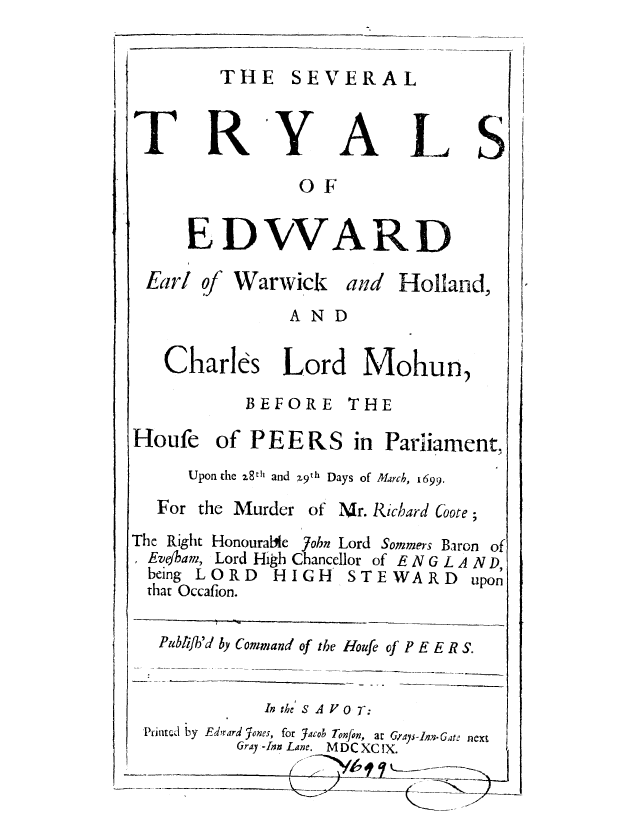 handle is hein.trials/setrewho0001 and id is 1 raw text is: THE SEVERAL

R

Y

A

L

OF
E DVVARD

Earl of Warwick

and Holland,

AND
Charlks Lord Mohun,
BEFORE THE
Houfe of P E E R S in Parliament,
Upon the 28th and X9th Days of March, 1699.

For the Murder
The Right Honourabile
Eve/ham, Lord High
being LORD HI
that Occafion.

of Mr. Richard Coore;
John Lord Sommers Baron of
Chancellor of ENGLAND,
GH STEWARD upon

Publijh'd by Command of the Houfe of PE E R S.
In the SAV OT:
Printed by Edmard Jones, for Jacob Tonfon, at Grays-ln.Gate next
Gray -Inn Lane. MDCXC IX.

T

S


