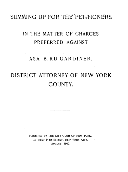 handle is hein.trials/sgprmtcrpd0001 and id is 1 raw text is: 

SUMMING UP FOR TIEPETICHONERS


    IN THE MATTER OF CHRGES
        PREFERRED AGAINST


        ASA BIRD GARDINER,


DISTRICT ATTORNEY OF NEW YORK
             COUNTY.








      PUBLISHED BY THE CITY CLUB OF NEW YORK,
        19 WEST 34TH STREET, NEW YORK CITY,
              AUGUST, 1900.


