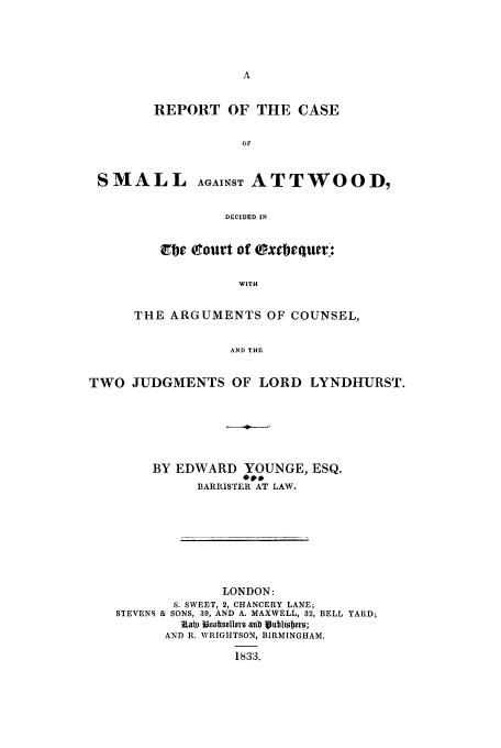 handle is hein.trials/smvatw0001 and id is 1 raw text is: REPORT OF THE CASE
or
SMALL AGAINST ATTWOOD,
DECIDED IN

fire trourt of txeiquer:
WITH
THE ARGUMENTS OF COUNSEL,
AND THE

TWO JUDGMENTS OF LORD LYNDHURST.
BY EDWARD YOUNGE, ESQ.
BARRISTER AT LAW.
LONDON:
S. SWEET, 2, CHANCERY LANE;
STEVENS & SONS, 39, AND A. MAXWELL, 32, BELL YARD;
))~ IBooltoe)0e ailb pubuiober0;
AND R. WRIGHTSON, BIRMINGHAM.
1833.


