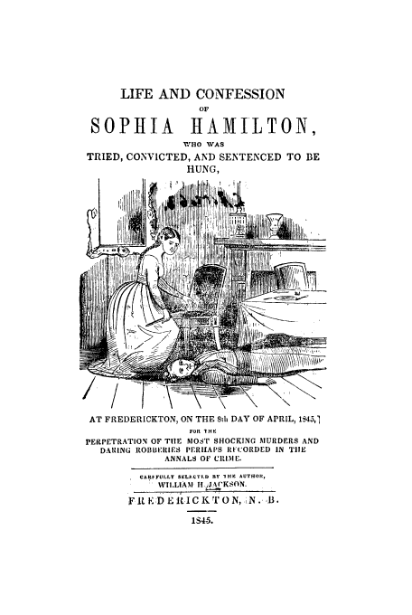 handle is hein.trials/sopham0001 and id is 1 raw text is: LIFE AND CONFESSION
OF
SOPHIA        HtAMILTON,
'WHO WAS
TRIED, CONVICTED, AND SENTENCED TO BE
HUNG,
I   ..,,,ii,]  i ..,uJ~I~JtlJi., , ii-

AT FREDERICKTON, ON THE Stli DAY OF APRIL, 1S45,1
FOR 1HK
PERPETRATION OF TIlE MOST SHOCKING MURDERS AND
DARING ROBBERIES PERHAPS RH:ORDED IN THE
ANNALS OF CIUME.
CARFFUILLY SELIECTF.) FLY 1H4K  AUTHOR,
WILLIAM IH.dgKSON.
Fit.EDELICKTON, ,N.,B.
1S415.


