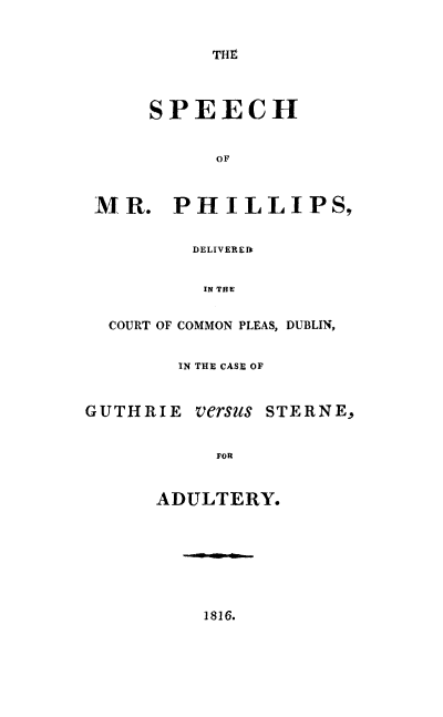 handle is hein.trials/spccguster0001 and id is 1 raw text is: 


THt


      SPEECH


           OF



 MR. PHILLIPS,


         DELIVEREID


         IN THE


  COURT OF COMMON PLEAS, DUBLIN,


        IN THE CASE OF


GUTHRIE versus STERNE.,


           FOR


      ADULTERY.


1816.


