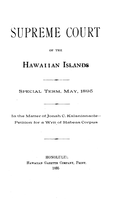 handle is hein.trials/spcthawii0001 and id is 1 raw text is: 




SUPREME COURT

             OF THE


    HAWA I I AN ISLAND


  SPECIAL TERM, MAY, 1895



In the Matter of Jonah C. Kalarianaole-
Petition for a Writ of Habeas Corpus





           HONOLULU:.
     HAWAIIAN GAZETTE COMPANY, PRINT.
             1895


