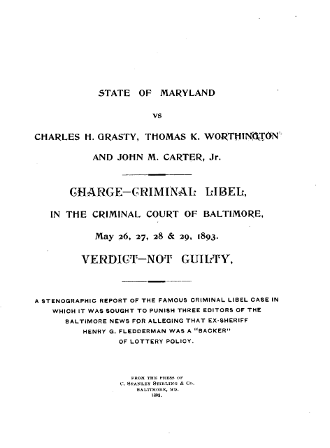 handle is hein.trials/stmylnd0001 and id is 1 raw text is: 










STATE OF MARYLAND


                      vs


CHARLES H. GRASTY, THOMAS K. WORTNGT.ON

           AND JOHN M. CARTER, Jr.



       CHARGE-CRIMINAL LIBEL,

   IN THE CRIMINAL COURT OF BALTIMORE,


           May 26, 27, 28 & 29, 1893.


         VERDICT-NOT GUILTY,




A STENOGRAPHIC REPORT OF THE FAMOUS CRIMINAL LIBEL CASE IN
   WHICH IT WAS SOUGHT TO PUNISH THREE EDITORS OF THE
      BALTIMORE NEWS FOR ALLEGING THAT EX-SHERIFF
         HENRY G. FLEDDERMAN WAS A BACKER
                OF LOTTERY POLICY.



                  FROM TE PRESS OF
                C. STANLEY STIRLING & CO.
                   3ALTIMORR, -1).
                      1893.


