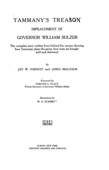 handle is hein.trials/tamimp0001 and id is 1 raw text is: 





  TAMMANY'S TREASON


             IMPEACHMENT OF


    GOVERNOR WILLIAM SULZER


The complete story written from behind the scenes, showing
   how Tammany plays the game, how men are bought
                sold and delivered



                      By

     JAY W. FORREST and JAMES MALCOLM


          Foreword by
       CHESTER C. PLATT
Private Secretary to Governor William Sulzer



         Illustrations by
         W. K. STARRET-






           WN


     ALBANY, NEW YORK
NINETEEN HUNDRED AND THIRTEEN


