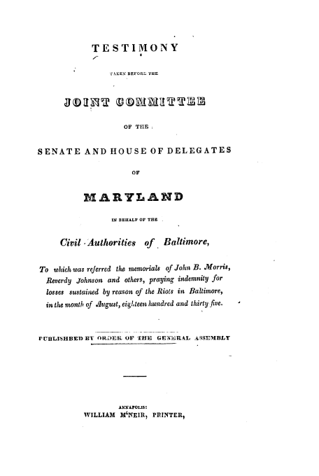 handle is hein.trials/teskensh0001 and id is 1 raw text is: ESTIMONY

'£\XKEN BEFORL TIE
OF TIE
SENATE AND HOUSE OF DELEGATES
OF
MARYLAND
IN BEHALF OF THE
Civil, Authorities of. Baltimore,
To which was referred the memorials of John B. Morris,
Reverdy Johnson and others, praying indemnity for
losses sustained by reason of the Riots in Baltimore,
in the month of August, eighteen hundred and thirty five.
PU13LISHBED Y ORDEiR OF THE GEN'3RIL  3SMBLY
ANNAPOLIS:
WILLIAM M'NE1R, PIUNTER,


