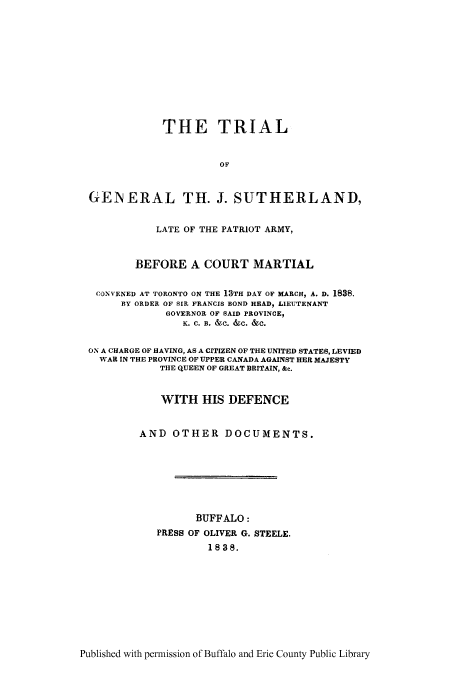 handle is hein.trials/tgsuthr0001 and id is 1 raw text is: THE TRIAL
OF
GENERAL TH. J. SUTHERLAND,
LATE OF THE PATRIOT ARMY,
BEFORE A COURT MARTIAL
CONVENED AT TORONTO ON THE 13TH DAY OF MARCH, A. D. 1838.
BY ORDER OF SIR FRANCIS BOND HEAD, LIEUTENANT
GOVERNOR OF SAID PROVINCE,
K. C. B. &C. &C. &C.
ON A CHARGE OF HAVING, AS A CITIZEN OF THE UNITED STATES, LEVIED
WAR IN THE PROVINCE OF UPPER CANADA AGAINST HER MAJESTY
THE QUEEN OF GREAT BRITAIN, &c.
WITH HIS DEFENCE
AND OTHER DOCUMENTS.
BUFFALO:
PRESS OF OLIVER G. STEELE.
1838.

Published with permission of Buffalo and Erie County Public Library


