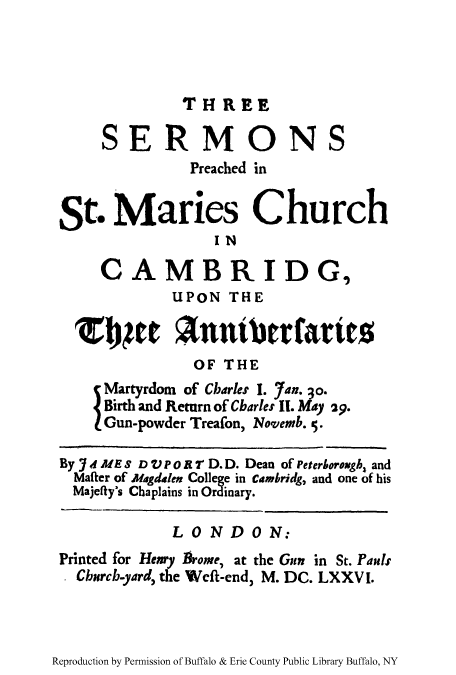 handle is hein.trials/threserm0001 and id is 1 raw text is: THREE

SERMONS
Preached in
St. Manes Church
IN
CAMBRIDG,
UPON THE
jpet Antbrtaries
OF THE
Martyrdom of Charles I. 7an. 3o.
Birth and Return of Cbarles II. May 29.
Gun-powder Treafon, Novemb. S.
By jd ME S D VP o i T D. D. Dean of Peterborough, and
Mafier of Magdalen College in cambridg, and one of his
Majefty's Chaplains in Ordinary.
LONDON:
Printed for Henry firome, at the Gun in St. Pauls
. Churcb-yard, the Weft-end, M. DC. LXXV I.

Reproduction by Permission of Buffalo & Erie County Public Library Buffalo, NY


