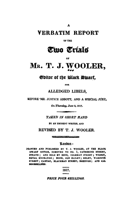 handle is hein.trials/tjwooler0001 and id is 1 raw text is: VERBATIM REPORT
OP THE
OFT

MR. T. J. WOOLER,
40
mitor Of t09 351aM itaf,
FOR
ALLEDGED LIBELS,
BEFORE -MR. JUSTICE ABBOTT, AND A SPECIAL JAtRYo
On Tnrsday, June 5  1817.
TldKEN IN SHORT HAND
BY AN EMINENT WRITER, AND
REVISED BY T. J. WOOLER.
iIUNTBD AND PUBLISHED BY T. J. WOOLER, AT THE BLACK
DWARF OFFICE, REMOVED TO NO. 1, CATHERINE tTRIET,
STRAND ; AND SOLD BY KEYS, COLEMAN STREET ; WILSON,
ROYAL EXCHANGE ; NONE, OLD BAILEY; DOLBY, WARPOUR
STREET; CAHUAC, BLACKMAN STREET, BOROUGH; AND ALL
UQOK9BLLMIS.
1817.

PRICR FOUR SOZIZIQ.


