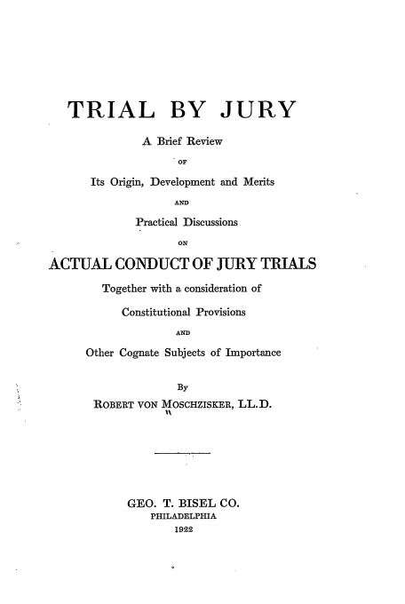 handle is hein.trials/trbyjur0001 and id is 1 raw text is: TRIAL BY JURY
A Brief Review
OF
Its Origin, Development and Merits
AND
Practical Discussions
ON
ACTUAL CONDUCT OF JURY TRIALS
Together with a consideration of
Constitutional Provisions
AND
Other Cognate Subjects of Importance
By
ROBERT VON MOSCHZISKER, LL.D.
GEO. T. BISEL CO.
PHILADELPHIA
1922


