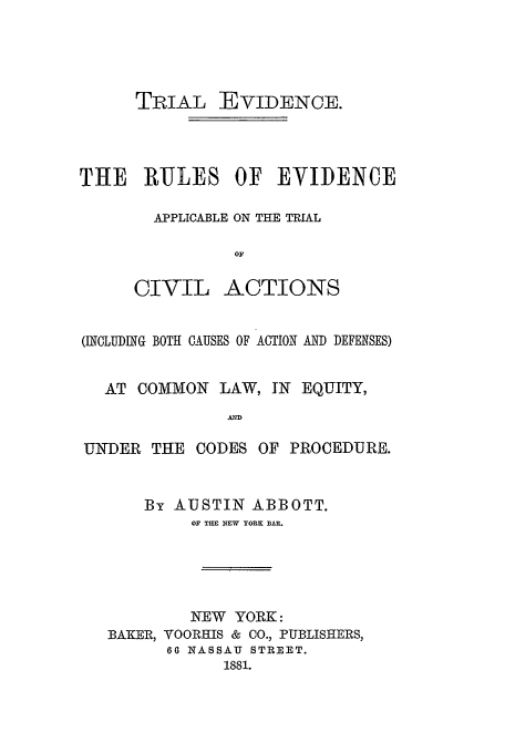 handle is hein.trials/trevidnc0001 and id is 1 raw text is: TRIAL EVIDENCE.
THE RULES OF EVIDENCE
APPLICABLE ON THE TRIAL
OF

CIVIL

ACTIONS

(INCLUDING BOTH CAUSES OF ACTION AND DEFENSES)
AT COMMON LAW, IN EQUITY,
AND
UNDER THE CODES OF PROCEDURE.

By AUSTIN ABBOTT.
OF TUE NEW YORK BAR.
NEW YORK:
BAKER, VOORHIS & CO., PUBLISHERS,
60 NASSAU STREET.
1881.


