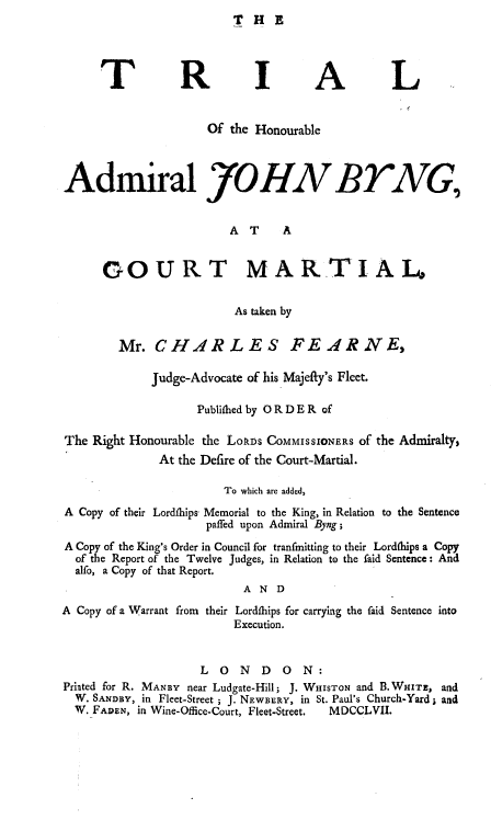 handle is hein.trials/trhadjby0001 and id is 1 raw text is: THE


     TR IA L


                    Of the Honourable



Admiral JOHNVBTAG,


                       A T    A


      COURT MARTIALo


                        As taken by

        Mr. CHARLES FEARNE,

            Judge-Advocate of his Majefty's Fleet.

                  Publifhed by 0 R D E R of

The Right Honourable the LokDs COMMISSIONERS of the Admiralty,
             At the Defire of the Court-Martial.

                      To which are added,
A Copy of their Lordflhips- Memorial to the King, in Relation to the Sentence
                    paffed upon Admiral Byng;
A Copy of the King's Order in Council for tranfmitting to their Lordfhips a Copy
  of the Report of the Twelve Judges, in Relation to the faid Sentence: And
  alfo, a Copy of that Report.
                         AND
A Copy of a Warrant from their Lordfbips for carrying the faid Sentence into
                       Execution.


                   LONDON:
Priated for R. MANBY near Ludgate-Hill; J. WHISTON and B. WHITE, and
  W. SANDBY, in Fleet-Street ; J. NEWBERY, in St. Paul's Church-Yard ; and
  W. FADEN, in Wine-Office-Court, Fleet-Street.  MDCCLVII.


