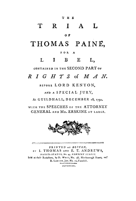 handle is hein.trials/trithomrimb0001 and id is 1 raw text is: ï»¿T

R

I

A

L

OF
THOMAS PAINE,

F OR

Col
RI

A

L  I   B  E   L,
TAINED IN THE SECOND PARTor
GHTS of MA.
BEFORE LORD KENYON,

N.

AND A SPECIAL JURY,
At GUILDHALL, DECEMBER 18,x792.
WITH THE SPEECHES OF THE ATTORNEY
GENERAL AND MR. ERSKINE AT LARGE.

PRINTED AT BOS'TON,
na  I. THOMAS AND E. T. ANDREWS,
FAUST's STATUE, No. 45, NE;VBURY STREET.
Sold at their Booktlore, by D. WEST, No. 36, Marlborough S-rcet, a;1Z
E. Lan ix m, jun. No. co, Cornhill.
2tDC EXC ZII.


