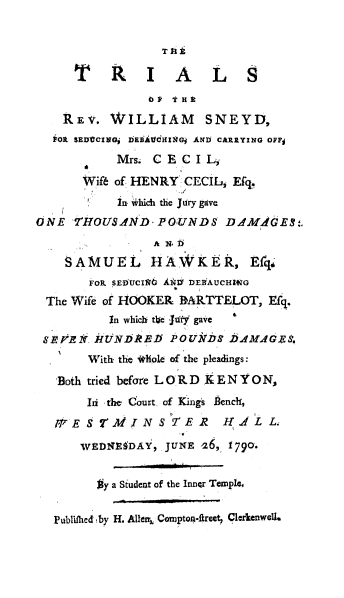 handle is hein.trials/triwsnshaw0001 and id is 1 raw text is: 


                  T 11

     TitlIALS
                OP THE

    REV.  WILLIAM       SNEYD,
  if0 SEDtCINGj DEBAtidHINGj ANI CARRYING OFFj
           Mrs. CECI l,
       Wif6 of HENRY CECIL, Efq.
           In which the Jilry gave
ONE  T'HOUSAND,  POUNDS DA4MAGES.
                A N b
    SAMUEL hAWKER, Efqo
       FOR SEDUCI16 AN V DEBHAUCHIVG
 The Wife of HOOKER BARTTELOT,   Ef4
          In which the Jiuy gave
 SEPENr. NrtUNDiElf POUkilf DAMAGE*.
       With the *hole of the pleadings:

   Both tried before LORD KENYON,
       Ili the, Court. of Kings bench,
   IVESVMJNST'E1R         I.LL.

      wFED1EDAY,  JUNE 26, 1790.


         #ya Student of the Inner Templeo


  Publifhed by H. Allear, Compton-ftreet, Clerkenwell.


