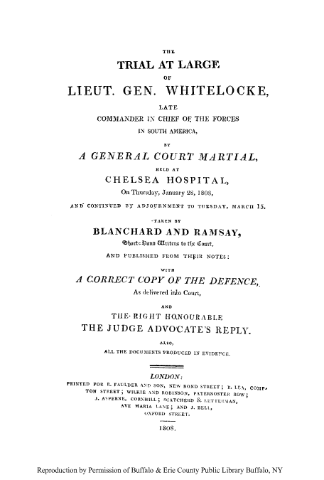 handle is hein.trials/trlarwhit0001 and id is 1 raw text is: THE
TRIAL AT LARGE
OF
LIEUT. GEN. WHITELOCKE,
LATE
COMMANDER IN CHIEF O THE FORCES
IN SOUTH AMERICA,
BY
A GENERAL COURT MARTIAL,
HELD AT
CHELSEA HOSPITAL,
On Thursday, January 28, 1808,
AND^ CONTINUED BY ADJOURNMENT TO TUESDAY, MARCH 15.
*TAKEN BY
BLANCHARD AND RAMSAY,
eabortPana Wrtitcr to tbc Qlourt,
AND PUBLISHED FROM THEIR NOTES:
WITH
A CORRECT COPY OF THE DEFENCE,.
As delivered into Court,
AND
TIIE* RIGHT HONOURABLE
THE JUDGE ADVOCATE'S REPLY.
ALSO,
ALL THE DOCUMENTS PRODUCED IN EVIDENTCE.
LONDON:
PRINTED FOR R. FAULDER AND SON, NEW BOND STREET; It. LEA, COMP.
TON STREET; WILKIE AND ROBINSON, PATERNOSTER ROW
.. ASPERNE, CORNHILL; RCATCHERD & LLTI'NIAN,
AVE MARIA LANE; AND J. BELL,
uXFORD STREET.
1808.

Reproduction by Permission of Buffalo & Erie County Public Library Buffalo, NY


