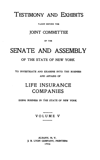 handle is hein.trials/tstlifinsur0005 and id is 1 raw text is: 



  TESTIMONY AND EXHIBITS

            TAKEN BEFORE THE

        JOINT COMMITTEE

               OF THE


SENATE AND ASSEMBLY

     OF THE STATE OF NEW YORK


  TO INVESTIGATE AND EXAMINE INTO THE BUSINESS
             AND AFFAIRS OF


       LIFE INSURANCE

          COMPANIES

    DOING BUSINESS IN THE STATE OF NEW YORK




           VOLUME V





             ALBANY, N. Y.
        J. B. LYON COMPANY, PRINTERS
               1906


