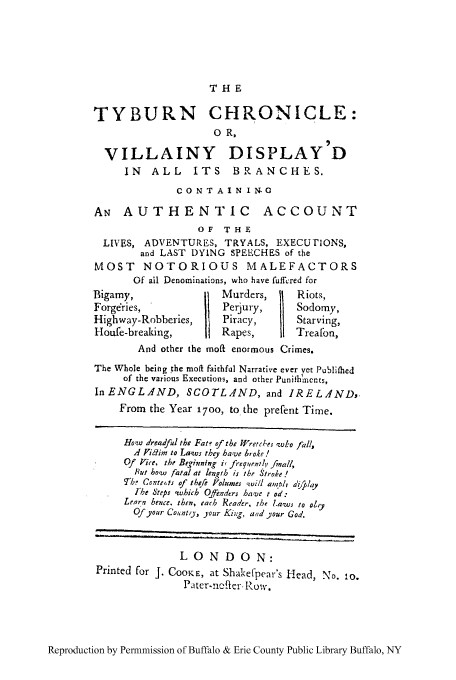 handle is hein.trials/tyburn0001 and id is 1 raw text is: THE

TYBURN CHRONICLE:
0 R,
VILLAINY DISPLAY D
IN   ALL      ITS     BRANCHES.
CONTAIN I N.G
Aw AUTHENTIC ACCOUNT
OF   THE
LIVES, ADVENTURES, TRYALS, EXECUFiONS,
and LAST DYING SPEECHES of the
MOST NOTORIOUS MALEFACTORS
Of all Denominations, who have fuffcred for
Bigamy,                   Murders,       Riots,
Forg&ies,                 Perjury,       Sodomy,
Highway-Robberies,        Piracy,        Starving,
Houfe-breakin,           Rapes,        Treafon,
And other the moft enormous Crimes.
The Whole being the moft faithful Narrative ever yet Publifhed
of the various Executions, and other Punibih'ments,
In ENGLAND, SCOTLAND, and IRELA4ND,.
From the Year 1700, to the prefent Time.
Hoa dreadful the Fat6 of the Wretees 'who fall,
A Vidim to La.ws they have bote!
Of Vice, the Beginning i, frequentlv fmall,
Put bo~w fatal at length is the Stroke !
T7,. Conte,,ts of tbefe Volumes  il/ alnblk, a'zi.4ay
Ike Steps 'which Ojfeuders ha-ve t od:
Learn hence, then, each Reader, the l-aws to oly
Of your Counto, your Kiqg, and your God.
LONDON:
Printed for J. COOKE, at Shakef-pear's Head, No. 10.
Pater-nflcr- Row.

Reproduction by Permmission of Buffalo & Erie County Public Library Buffalo, NY


