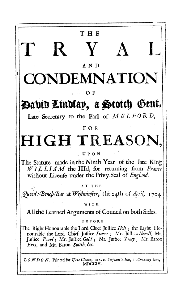 handle is hein.trials/tyldvld0001 and id is 1 raw text is: 






T


R


THE

  Y

  AND


A


CONDEMNATION

                     SOF

Oabt      Ltnbfap, a ocott1          @entl
  Late Secretary to the Earl of M E L F 0 R ,
                    FOR

HIGH TREASON,
                    UPON
The Statute made in-the Ninth Year of the late King
  W I IL L I A M the lId, for returning from France
  without Licenfe under the Privy-Seal of England.


                   AT THE
.een I s-Ben -Bar at 'Weflminler, the z+th of April,


170+,


                  WITH
All the Learned Arguments of Council on both Sides.
                  BEFORE


The Right Honourable the Lord Chief Juflice Holt 5 the Right
  nourable the Lord Chief Juffice Trevor 5 Mr. Juftice Nevill,
  Juftice Powel; Mr. Juftice Gold 3 Mr. Jufice Tracy 5 Mr. E
  Bury, and Mr. Baron Smith, &c.


Ho-
Mr.


aron


L


L 0 N D 0 N: Printed for Ifaac Cleave, next to Serjeant's-Inrn, in Cbaxcer7-Ine,
                   MDCCI V.             y    Iae


