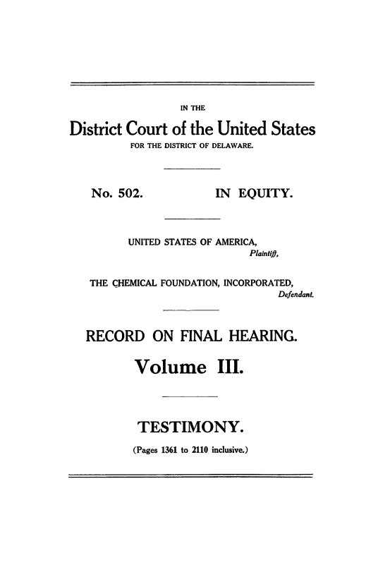 handle is hein.trials/usacfid0003 and id is 1 raw text is: IN THE
District Court of the United States
FOR THE DISTRICT OF DELAWARE.
No. 502.             IN  EQUITY.
UNITED STATES OF AMERICA,
Plaintift,
THE CHEMICAL FOUNDATION, INCORPORATED,
Defendant.
RECORD ON FINAL HEARING.
Volume III.
TESTIMONY.
(Pages 1361 to 2110 inclusive.)


