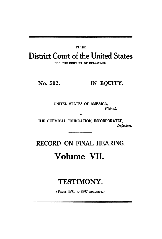 handle is hein.trials/usacfid0007 and id is 1 raw text is: IN THE

District Court of the United States
FOR THE DISTRICT OF DELAWARE.

No. 502.

IN EQUITY.

UNITED STATES OF AMERICA,
Plaintif,
1'.
THE CHEMICAL FOUNDATION, INCORPORATED,
Defendant.

RECORD ON FINAL HEARING.
Volume VII.
TESTIMONY.

(Pages 4391 to 4907 inclusive.)


