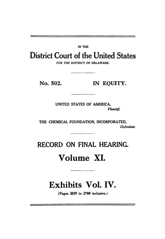 handle is hein.trials/usacfid0011 and id is 1 raw text is: IN THE

District Court of the United States
FOR THE DISTRICT OF DELAWARE.

No. 502.

IN EQUITY.

UNITED STATES OF AMERICA,
Plaintiff,
THE CHEMICAL FOUNDATION, INCORPORATED,
Defendant.
RECORD ON FINAL HEARING.
Volume XI.
Exhibits Vol. IV.

(Pages 2029 to 2700 inclusive.)


