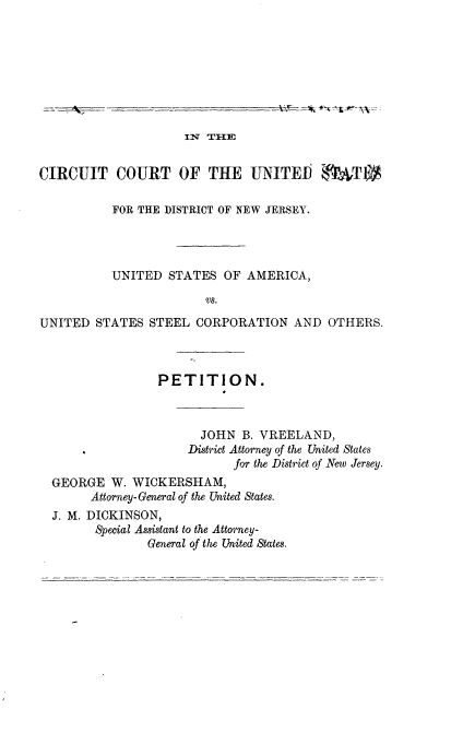 handle is hein.trials/usausteel0001 and id is 1 raw text is: 








                     IN TIIE


CIRCUIT COURT OF THE UNITED                TU

           FOR THE DISTRICT OF NEW JERSEY.




           UNITED STATES OF AMERICA,

                        vs.

UNITED STATES STEEL CORPORATION AND OTHERS.


               PETITION.



                      JOHN B. VREELAND,
                    District Attorney of the United States
                          for the District of New Jersey.
GEORGE W. WICKERSHAM,
      Attorney-General of the United States.
J. M. DICKINSON,
      Special Assistant to the Attorney-
              General of the United States.


