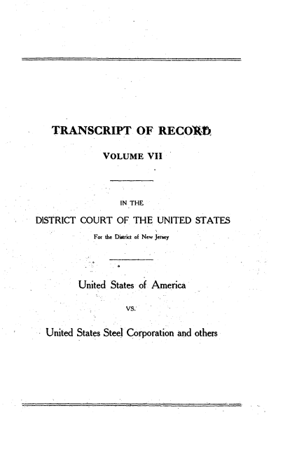 handle is hein.trials/usausteel0007 and id is 1 raw text is: 











   TRANSCRIPT OF RECO1R,

              VOLUME VII



                 IN THE

DISTRICT COURT OF THE UNITED STATES
            For the District of New Jeiey




         United States of America

                  vs.

  United States Steel Corporation and others


