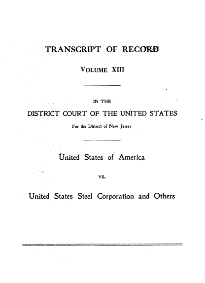 handle is hein.trials/usausteel0013 and id is 1 raw text is: 




     TRANSCRIPT OF RECORD

              VOLUME XIII



                  IN THE
DISTRICT COURT OF THE UNITED STATES
            For the District of New Jersey



        United States of America

                   vs.

United States Steel Corporation and Others


