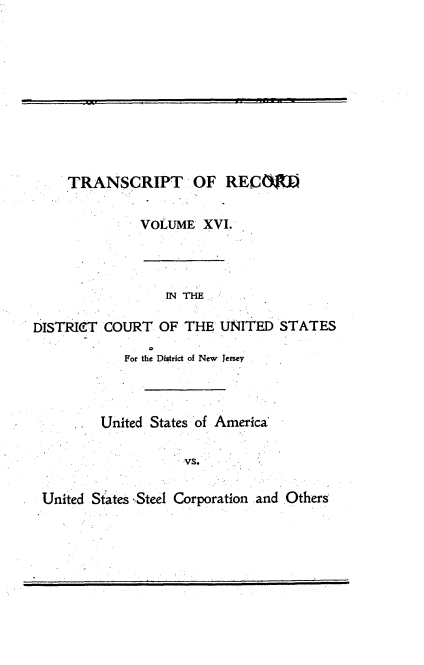 handle is hein.trials/usausteel0016 and id is 1 raw text is: 










    TRANSCRIPT OF RECO


             VOLUME XVI.



                 IN THE

DISTRI(IT COURT OF THE UNITED STATES

           For the District of New Jersey



         United States of America

                  UVSa

 United States .,Steel Corporation and Otherg


