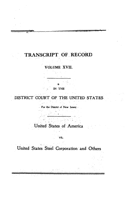 handle is hein.trials/usausteel0017 and id is 1 raw text is: 









    TRANSCRIPT OF, RECORD

             VOLUME XVII.



                 IN THE

DISTRICT COURT OF THE UNITED STA'TES

            For the  Dhric of New  Jersey.



        .United States of ,America

                    vst

 .United'States.Steel Corporation and Others


