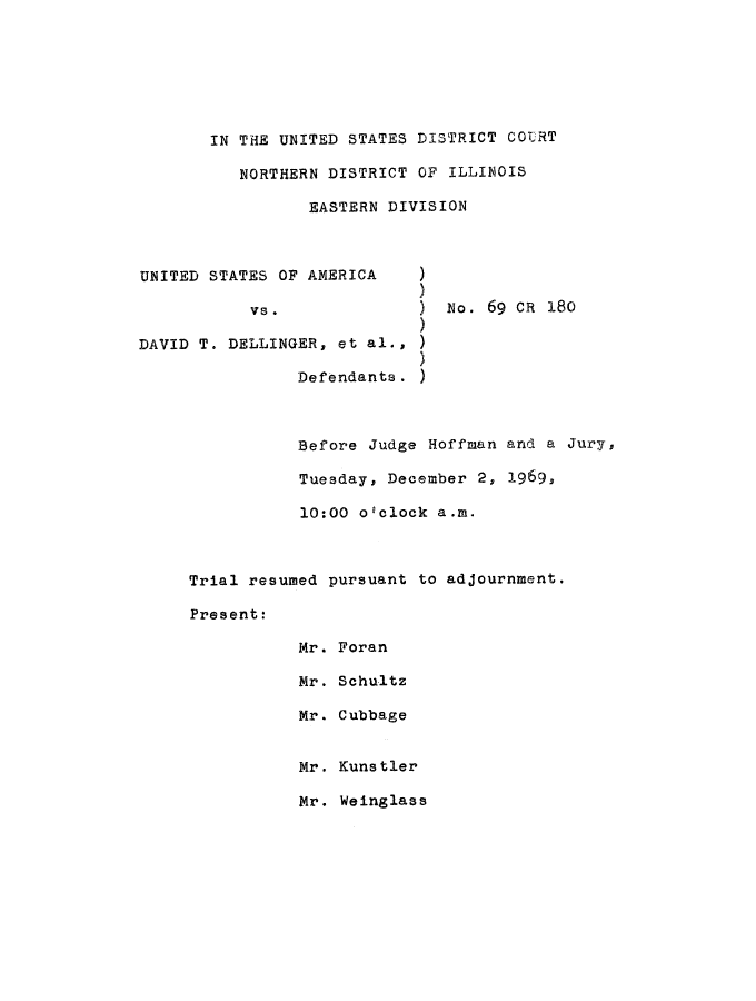 handle is hein.trials/usavdav0023 and id is 1 raw text is: IN THE UNITED STATES DISTRICT COURT
NORTHERN DISTRICT OF ILLINOIS
EASTERN DIVISION

UNITED STATES OF AMERICA
vs.
DAVID T. DELLINGER, et al.,
)
Defendants.)

no. 69 cR 18o

Before Judge Hoffman and a Jury,
Tuesday, December 2, 1969,
10:00 o'clock a.m.
Trial resumed pursuant to adjournment.
Present:
Mr. Foran
Mr. Schultz
Mr. Cubbage
Mr. Kunstler
Mr. Weinglass


