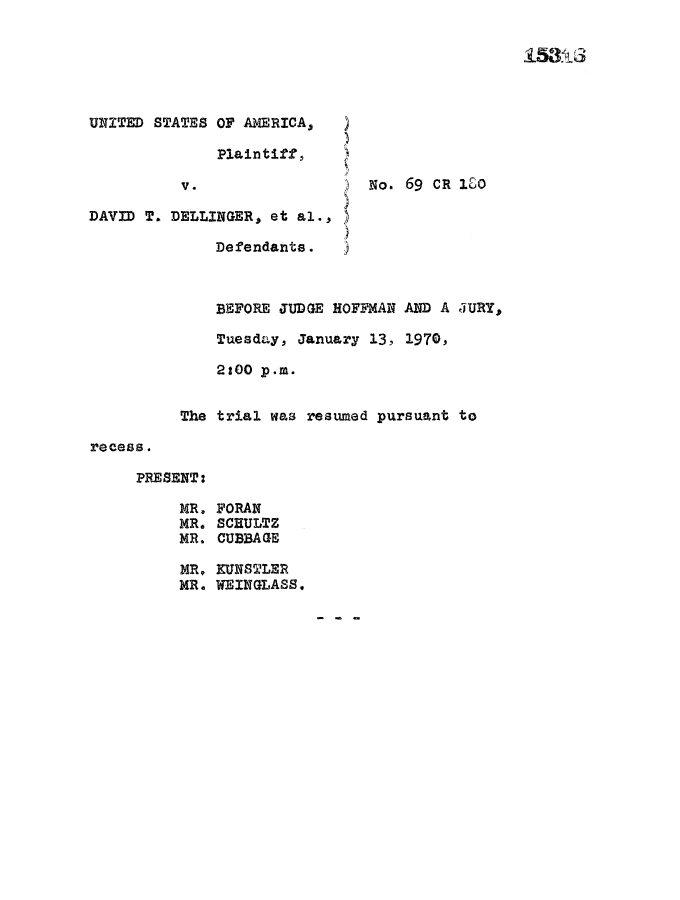 handle is hein.trials/usavdav0038 and id is 1 raw text is: UNITED STATES OF AMERICA1 )
Plaintiff,
V.                  No. 69 CR 1O
DAVID T. DELLINGER, et al., )
Defendants.
BEFORE JUDGE HOFFMAN AND A JURY,
Tuesday, January 13, 1970,
2:00 p.m.
The trial was resumed pursuant to
recess.
PRESENT:
MR. FORAN
MR. SCHULTZ
MR. CUBBAGE
MR. KUNSTLER
MR. WEINGLASS.

men


