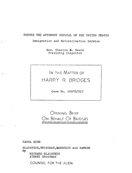handle is hein.trials/usdhrbrg0001 and id is 1 raw text is: 









BEFORE THE ATTORNEY GENERAL OF THE UNITED STATES

     Immigration and Naturalization Service


            Hon. Charles B. Sears
            Presiding Inspector





              IN THE MATTER OF

          HARRY      R. BRIDGES


               Case No. 55973/217






               OPENING BRIEF
          ON BEHALF OF BRIDGES






CAROL KING

GLADSTEIN, GROSSMANMARGOLIS and SAWYER
by
    RICHARD GLADSTEIN
    AUBREY GROSSMAN


COUNSEL FOR THE ALIEN


