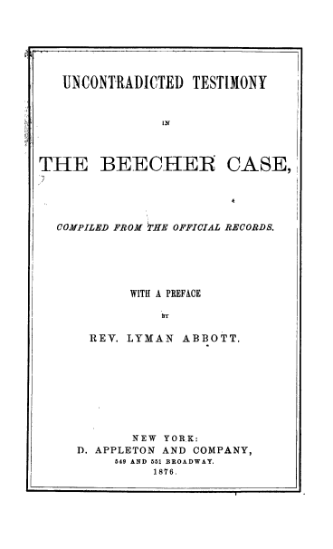 handle is hein.trials/utbec0001 and id is 1 raw text is: 






UNCONTRADICTED   TESTIMONY


             IN


THE BEE CHEIR


CASE,


COMPILED FROM TrHE OFFICIAL RECORDS.






         WITH A PREFACE

             L y

    REV. LYMAN  ABBOTT.


       NEW YORK:
D. APPLETON AND COMPANY,
     549 AND 551 BROADWAY.
          1876.


-J


